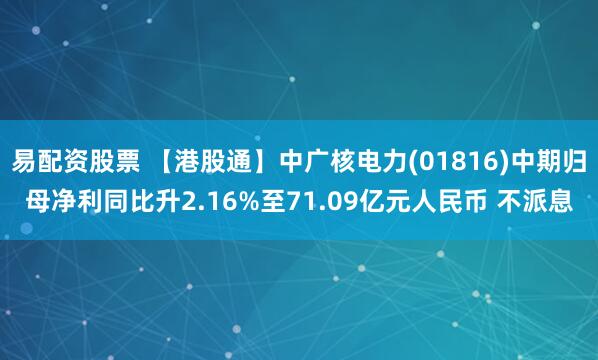 易配资股票 【港股通】中广核电力(01816)中期归母净利同比升2.16%至71.09亿元人民币 不派息