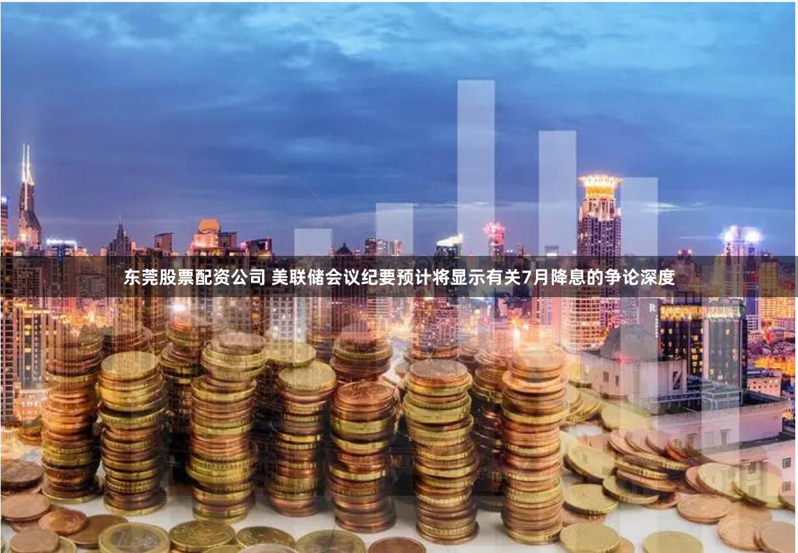 东莞股票配资公司 美联储会议纪要预计将显示有关7月降息的争论深度