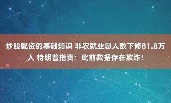 炒股配资的基础知识 非农就业总人数下修81.8万人 特朗普指责：此前数据存在欺诈！