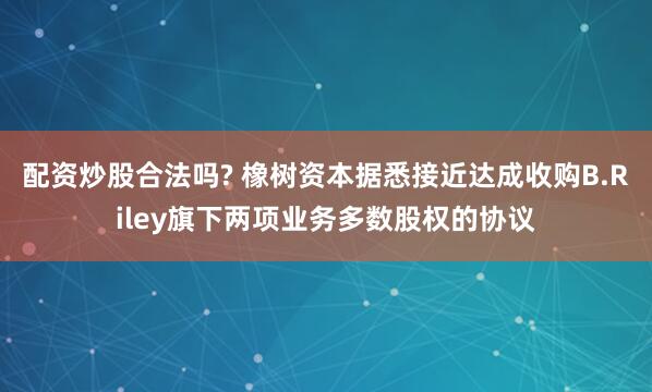 配资炒股合法吗? 橡树资本据悉接近达成收购B.Riley旗下两项业务多数股权的协议