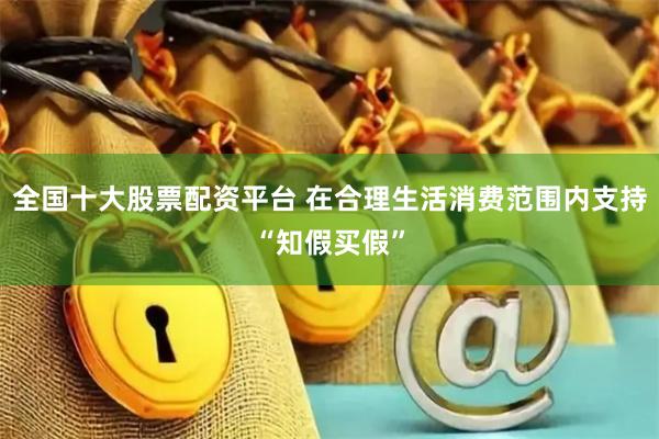 全国十大股票配资平台 在合理生活消费范围内支持“知假买假”