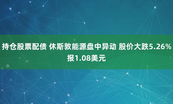 持仓股票配债 休斯敦能源盘中异动 股价大跌5.26%报1.08美元