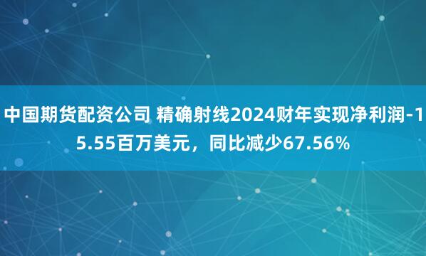 中国期货配资公司 精确射线2024财年实现净利润-15.55百万美元，同比减少67.56%