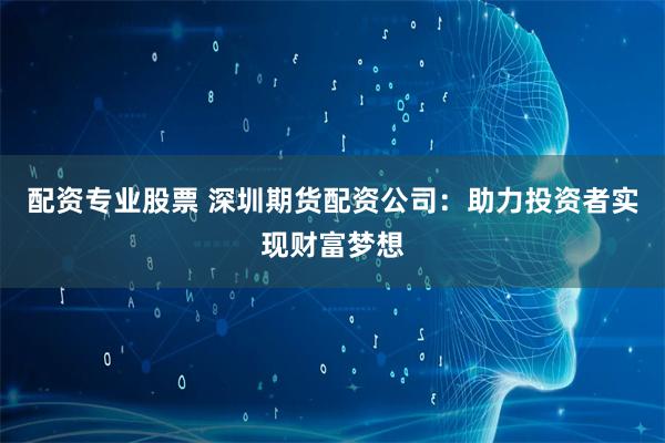 配资专业股票 深圳期货配资公司：助力投资者实现财富梦想