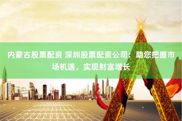 内蒙古股票配资 深圳股票配资公司：助您把握市场机遇，实现财富增长