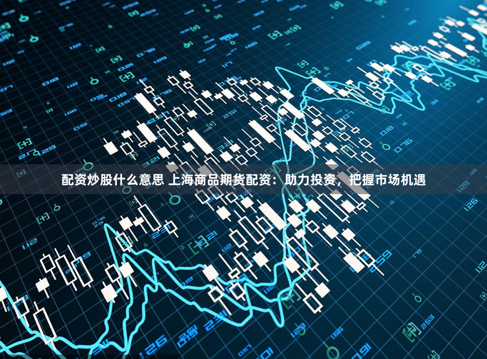 配资炒股什么意思 上海商品期货配资：助力投资，把握市场机遇