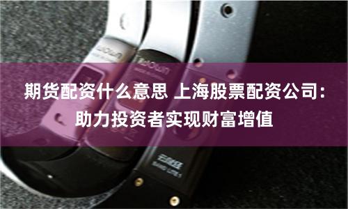 期货配资什么意思 上海股票配资公司：助力投资者实现财富增值