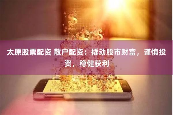 太原股票配资 散户配资：撬动股市财富，谨慎投资，稳健获利