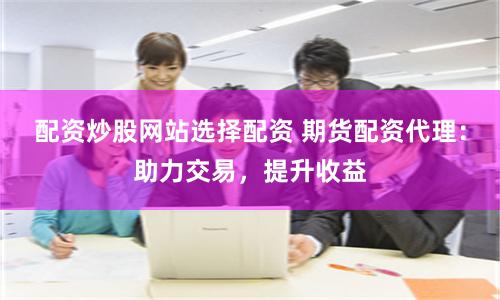 配资炒股网站选择配资 期货配资代理：助力交易，提升收益