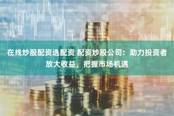 在线炒股配资选配资 配资炒股公司：助力投资者放大收益，把握市场机遇