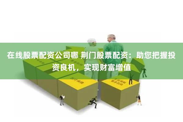在线股票配资公司哪 荆门股票配资：助您把握投资良机，实现财富增值