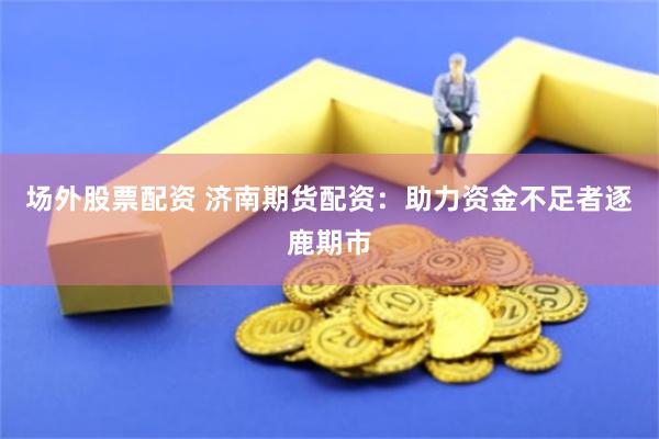 场外股票配资 济南期货配资：助力资金不足者逐鹿期市