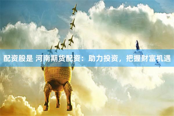 配资股是 河南期货配资：助力投资，把握财富机遇