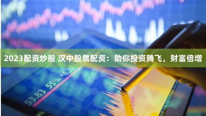2023配资炒股 汉中股票配资：助你投资腾飞，财富倍增