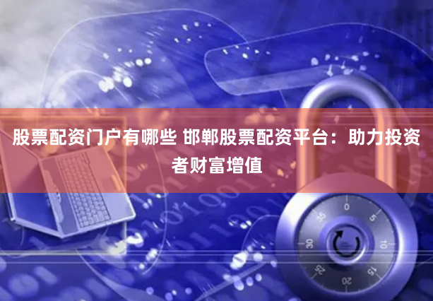 股票配资门户有哪些 邯郸股票配资平台：助力投资者财富增值