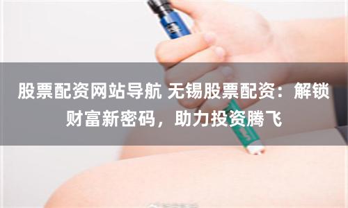 股票配资网站导航 无锡股票配资：解锁财富新密码，助力投资腾飞