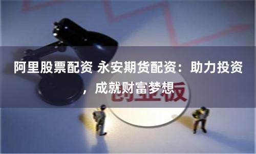 阿里股票配资 永安期货配资：助力投资，成就财富梦想