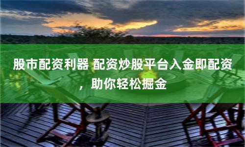 股市配资利器 配资炒股平台入金即配资,助你轻松掘金