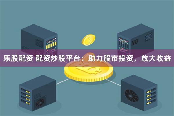 乐股配资 配资炒股平台:助力股市投资,放大收益