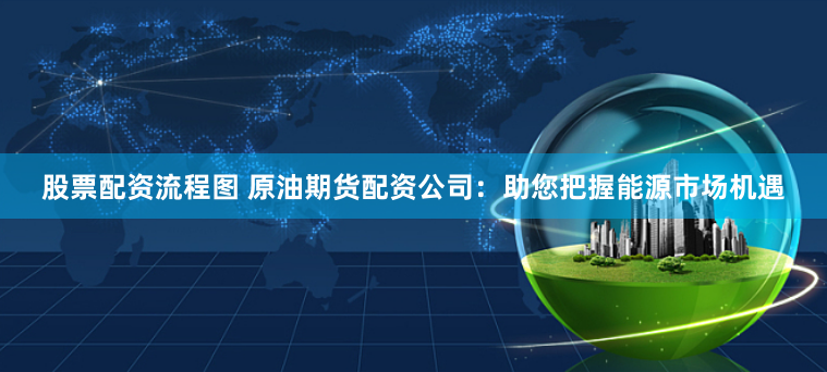 股票配资流程图 原油期货配资公司:助您把握能源市场机遇