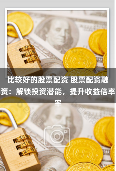 比较好的股票配资 股票配资融资：解锁投资潜能，提升收益倍率