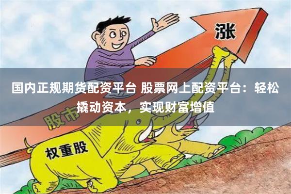 国内正规期货配资平台 股票网上配资平台：轻松撬动资本，实现财富增值