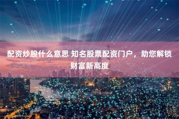 配资炒股什么意思 知名股票配资门户，助您解锁财富新高度