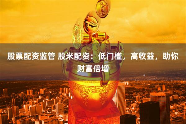 股票配资监管 股米配资：低门槛，高收益，助你财富倍增