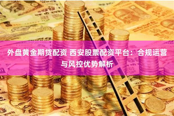 外盘黄金期货配资 西安股票配资平台：合规运营与风控优势解析