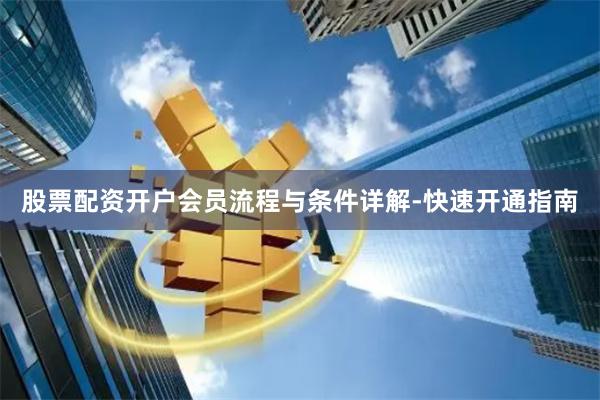 股票配资开户会员流程与条件详解-快速开通指南